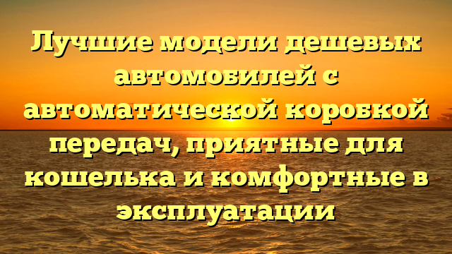 Лучшие модели дешевых автомобилей с автоматической коробкой передач, приятные для кошелька и комфортные в эксплуатации