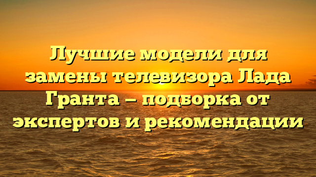 Лучшие модели для замены телевизора Лада Гранта — подборка от экспертов и рекомендации