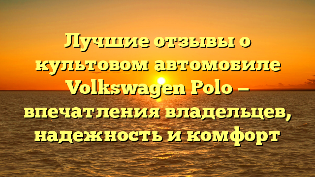 Лучшие отзывы о культовом автомобиле Volkswagen Polo — впечатления владельцев, надежность и комфорт