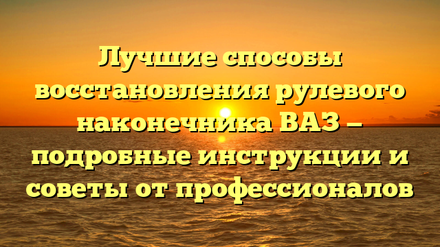 Лучшие способы восстановления рулевого наконечника ВАЗ — подробные инструкции и советы от профессионалов