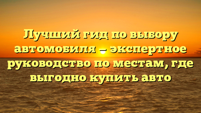 Лучший гид по выбору автомобиля — экспертное руководство по местам, где выгодно купить авто