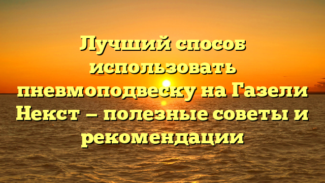 Лучший способ использовать пневмоподвеску на Газели Некст — полезные советы и рекомендации