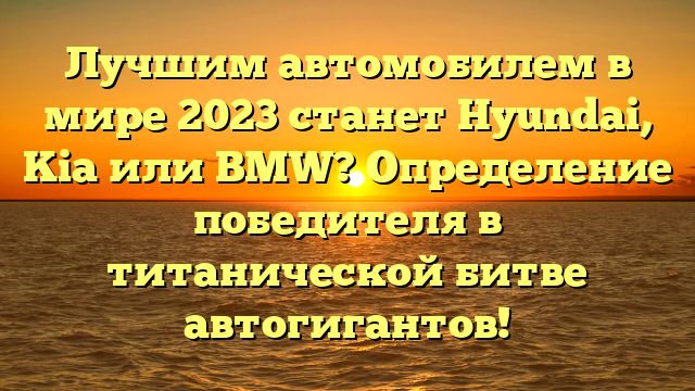 Лучшим автомобилем в мире 2023 станет Hyundai, Kia или BMW? Определение победителя в титанической битве автогигантов!