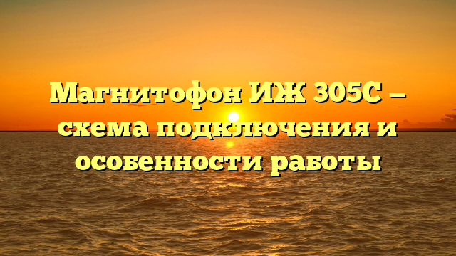 Магнитофон ИЖ 305С — схема подключения и особенности работы