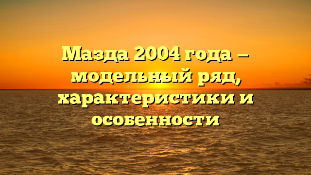 Мазда 2004 года — модельный ряд, характеристики и особенности