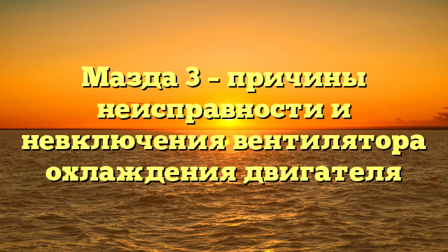 Мазда 3 – причины неисправности и невключения вентилятора охлаждения двигателя