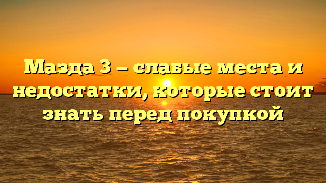 Мазда 3 — слабые места и недостатки, которые стоит знать перед покупкой