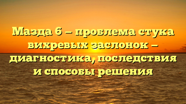 Мазда 6 — проблема стука вихревых заслонок — диагностика, последствия и способы решения