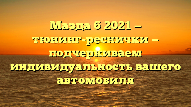 Мазда 6 2021 — тюнинг-реснички — подчеркиваем индивидуальность вашего автомобиля