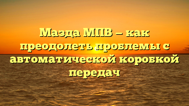 Мазда МПВ — как преодолеть проблемы с автоматической коробкой передач