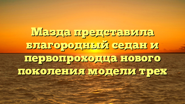 Мазда представила благородный седан и первопроходца нового поколения модели трех