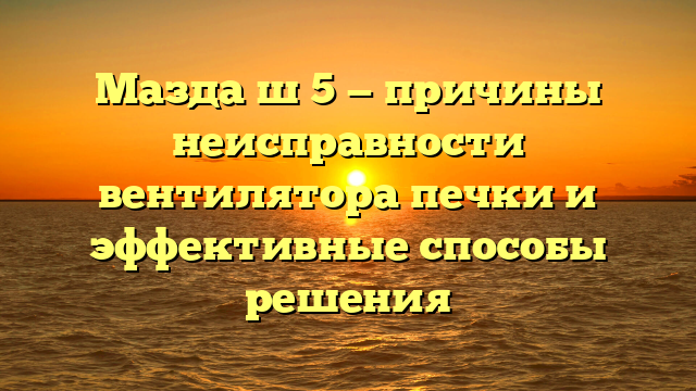 Мазда ш 5 — причины неисправности вентилятора печки и эффективные способы решения