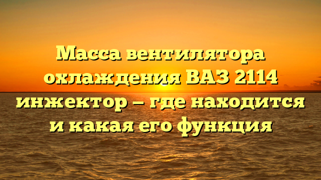 Масса вентилятора охлаждения ВАЗ 2114 инжектор — где находится и какая его функция