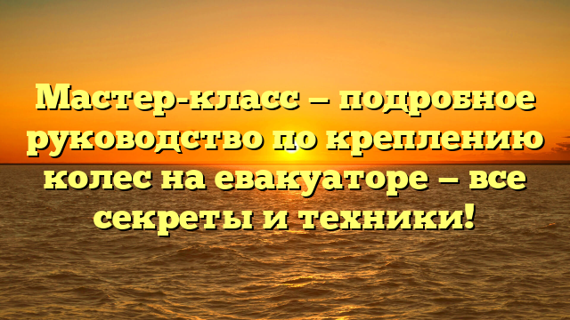 Мастер-класс — подробное руководство по креплению колес на евакуаторе — все секреты и техники!