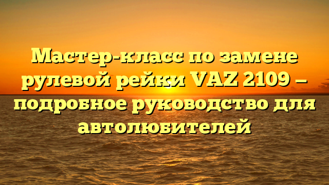 Мастер-класс по замене рулевой рейки VAZ 2109 — подробное руководство для автолюбителей