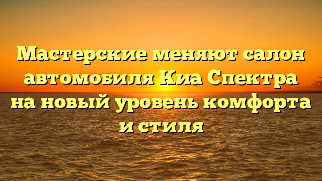 Мастерские меняют салон автомобиля Киа Спектра на новый уровень комфорта и стиля