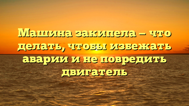 Машина закипела — что делать, чтобы избежать аварии и не повредить двигатель