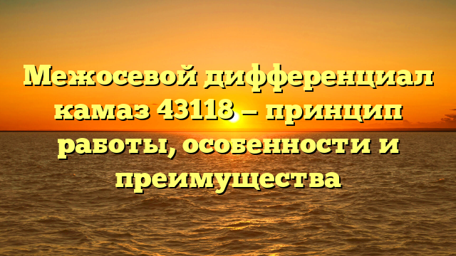 Межосевой дифференциал камаз 43118 — принцип работы, особенности и преимущества