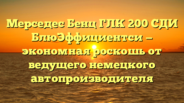 Мерседес Бенц ГЛК 200 СДИ БлюЭффициентси — экономная роскошь от ведущего немецкого автопроизводителя