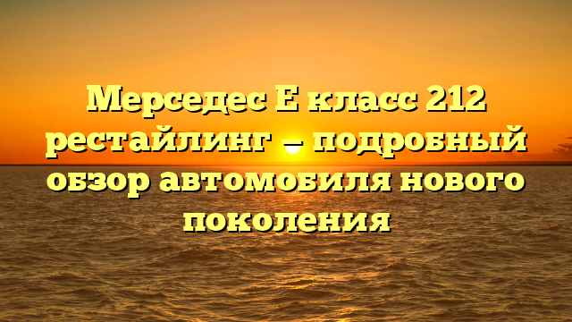 Мерседес Е класс 212 рестайлинг — подробный обзор автомобиля нового поколения