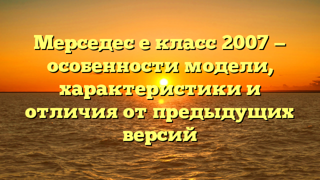 Мерседес е класс 2007 — особенности модели, характеристики и отличия от предыдущих версий