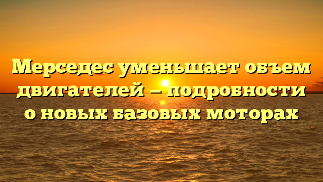 Мерседес уменьшает объем двигателей — подробности о новых базовых моторах