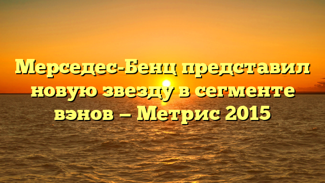 Мерседес-Бенц представил новую звезду в сегменте вэнов — Метрис 2015