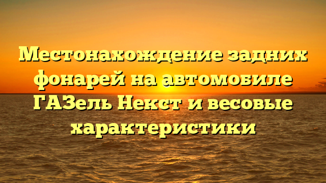 Местонахождение задних фонарей на автомобиле ГАЗель Некст и весовые характеристики