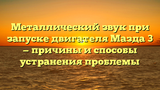 Металлический звук при запуске двигателя Мазда 3 — причины и способы устранения проблемы