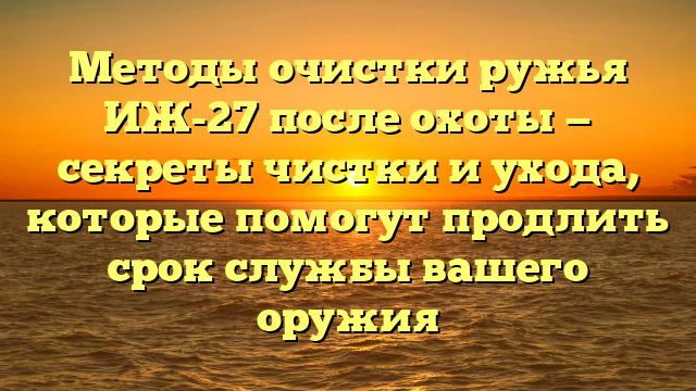 Методы очистки ружья ИЖ-27 после охоты — секреты чистки и ухода, которые помогут продлить срок службы вашего оружия