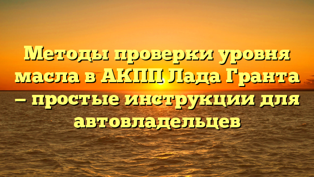 Методы проверки уровня масла в АКПП Лада Гранта — простые инструкции для автовладельцев