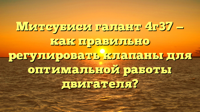 Митсубиси галант 4г37 — как правильно регулировать клапаны для оптимальной работы двигателя?