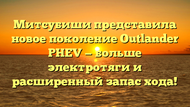 Митсубиши представила новое поколение Outlander PHEV — больше электротяги и расширенный запас хода!