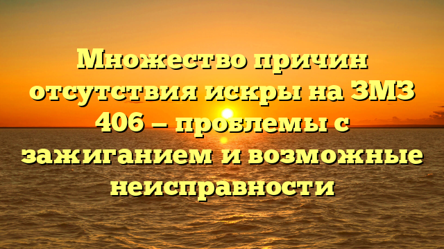 Множество причин отсутствия искры на ЗМЗ 406 — проблемы с зажиганием и возможные неисправности