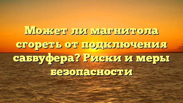 Может ли магнитола сгореть от подключения сабвуфера? Риски и меры безопасности