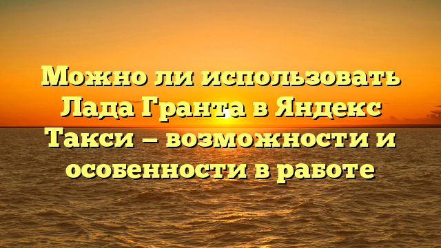 Можно ли использовать Лада Гранта в Яндекс Такси — возможности и особенности в работе