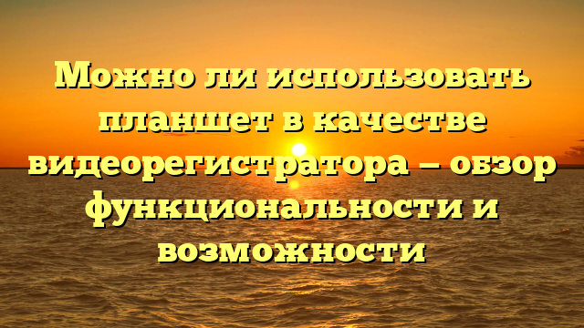 Можно ли использовать планшет в качестве видеорегистратора — обзор функциональности и возможности