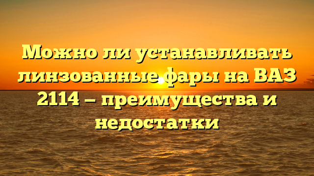 Можно ли устанавливать линзованные фары на ВАЗ 2114 — преимущества и недостатки