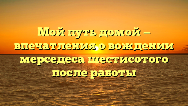 Мой путь домой — впечатления о вождении мерседеса шестисотого после работы