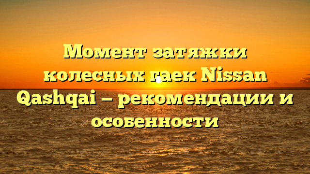 Момент затяжки колесных гаек Nissan Qashqai — рекомендации и особенности