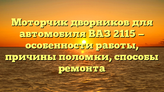 Моторчик дворников для автомобиля ВАЗ 2115 — особенности работы, причины поломки, способы ремонта