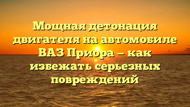 Мощная детонация двигателя на автомобиле ВАЗ Приора — как избежать серьезных повреждений