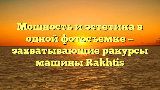 Мощность и эстетика в одной фотосъемке — захватывающие ракурсы машины Rakhtis