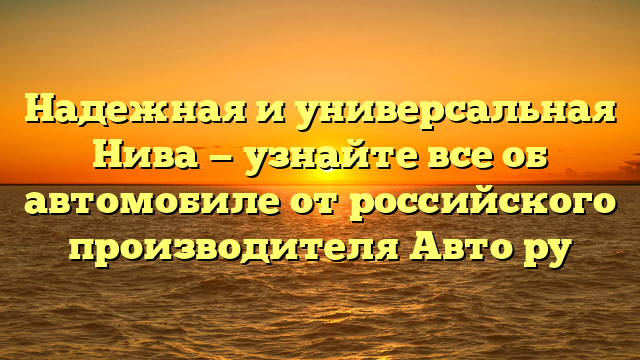 Надежная и универсальная Нива — узнайте все об автомобиле от российского производителя Авто ру