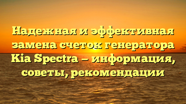 Надежная и эффективная замена счеток генератора Kia Spectra — информация, советы, рекомендации