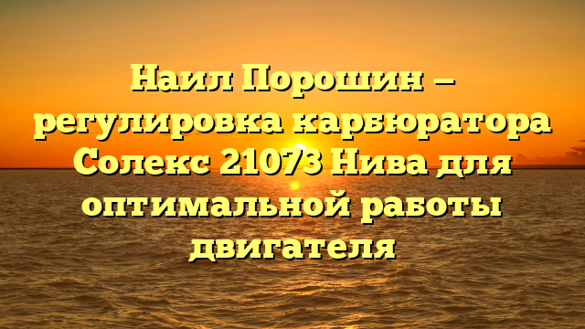 Наил Порошин — регулировка карбюратора Солекс 21073 Нива для оптимальной работы двигателя