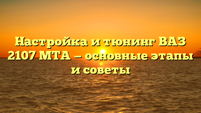 Настройка и тюнинг ВАЗ 2107 MTA — основные этапы и советы