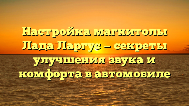 Настройка магнитолы Лада Ларгус — секреты улучшения звука и комфорта в автомобиле