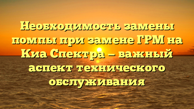 Необходимость замены помпы при замене ГРМ на Киа Спектра — важный аспект технического обслуживания