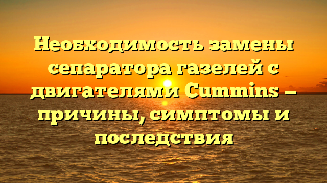 Необходимость замены сепаратора газелей с двигателями Cummins — причины, симптомы и последствия